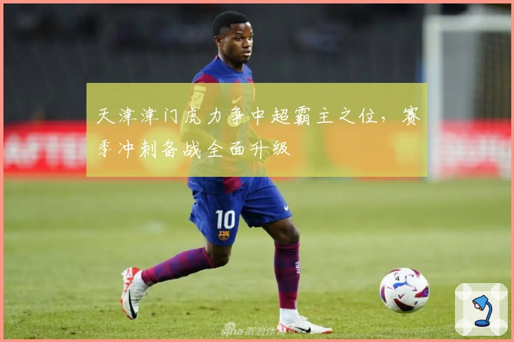 天津津门虎力争中超霸主之位，赛季冲刺备战全面升级