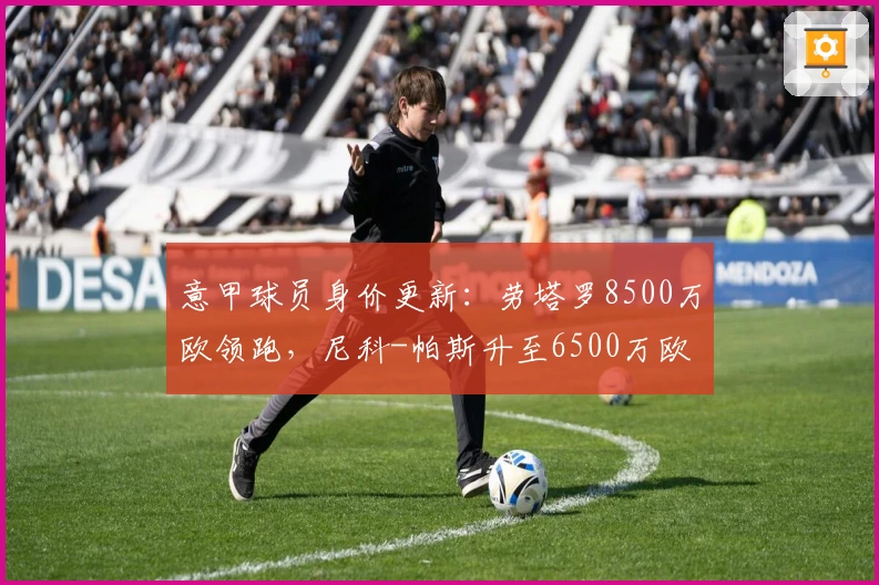 意甲球员身价更新：劳塔罗8500万欧领跑，尼科-帕斯升至6500万欧