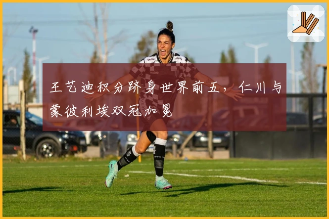 王艺迪积分跻身世界前五，仁川与蒙彼利埃双冠加冕