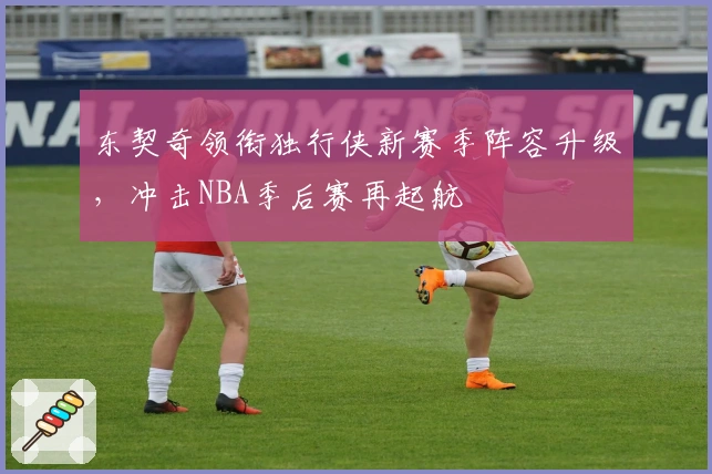 东契奇领衔独行侠新赛季阵容升级，冲击NBA季后赛再起航