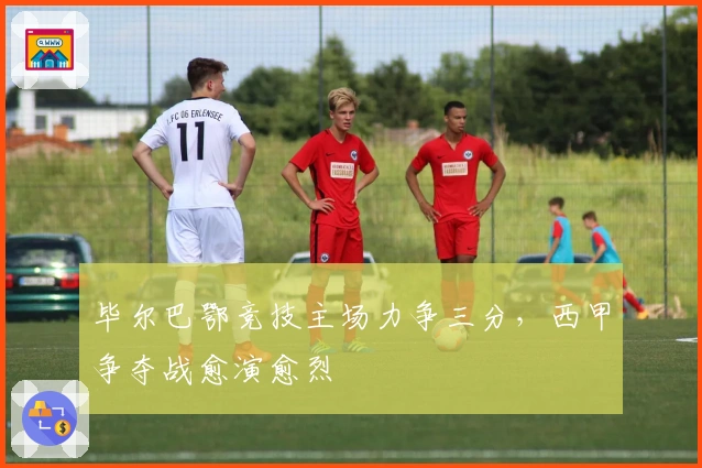 毕尔巴鄂竞技主场力争三分，西甲争夺战愈演愈烈