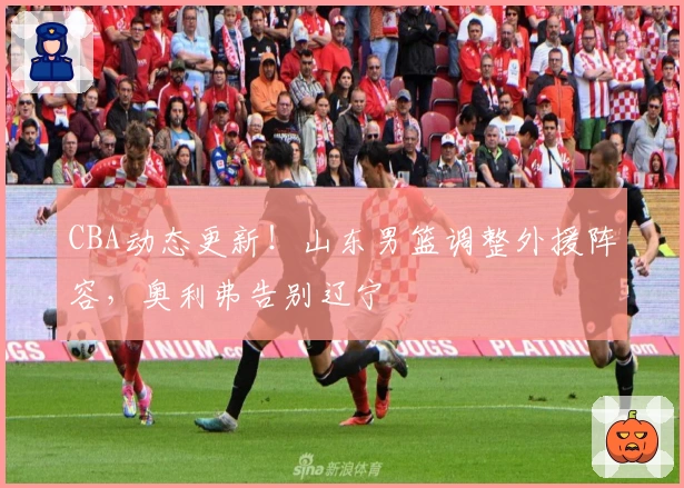 CBA动态更新！山东男篮调整外援阵容，奥利弗告别辽宁