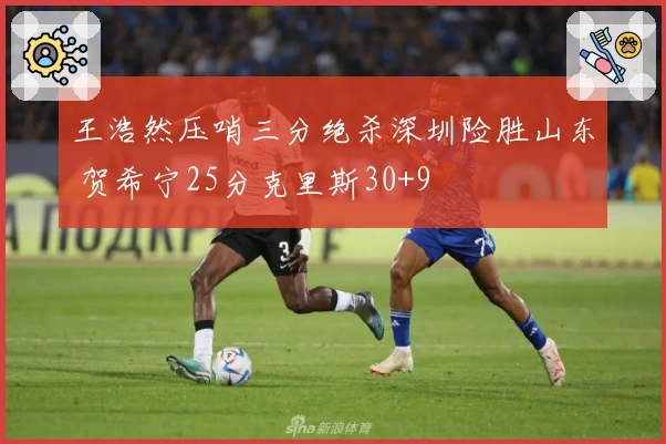 王浩然压哨三分绝杀深圳险胜山东 贺希宁25分克里斯30+9