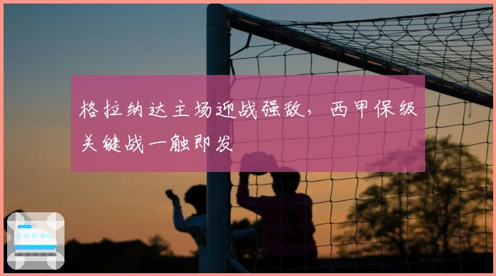 格拉纳达主场迎战强敌，西甲保级关键战一触即发