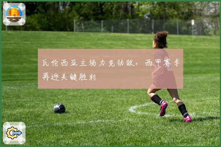 瓦伦西亚主场力克劲敌,西甲赛季再迎关键胜利