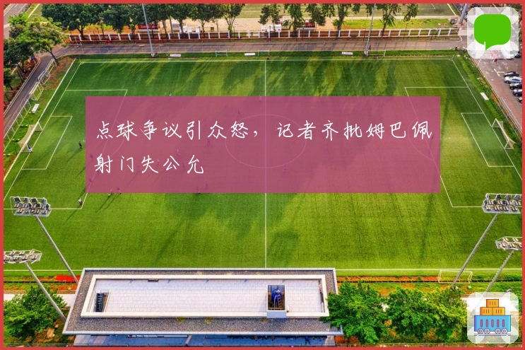 点球争议引众怒，记者齐批姆巴佩射门失公允