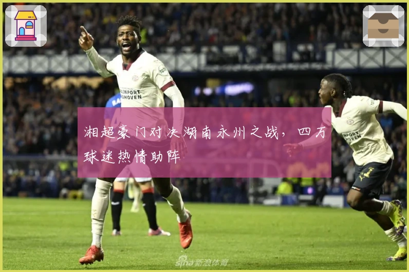 湘超豪门对决湖南永州之战，四万球迷热情助阵