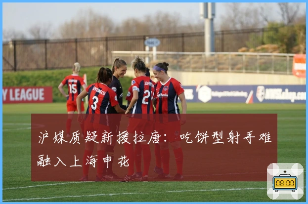 沪媒质疑新援拉唐：吃饼型射手难融入上海申花