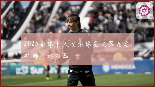 2025全球十大女排球星之第九名：安娜·达内西