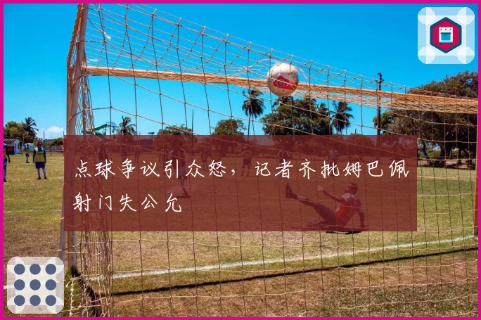 点球争议引众怒，记者齐批姆巴佩射门失公允