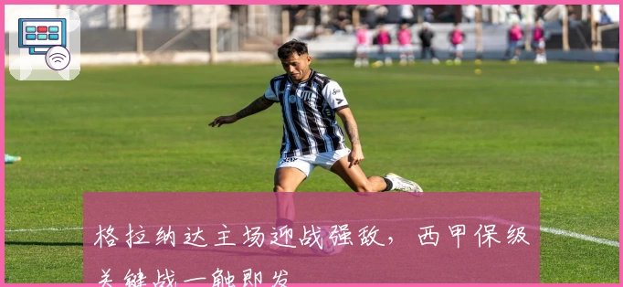 格拉纳达主场迎战强敌，西甲保级关键战一触即发