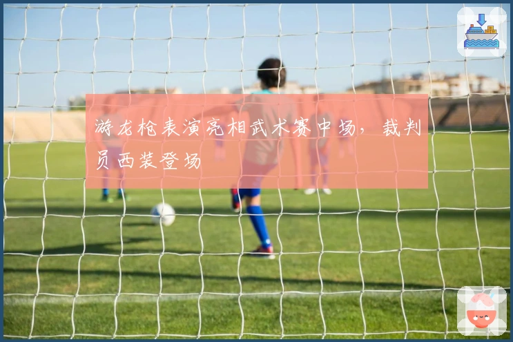 游龙枪表演亮相武术赛中场，裁判员西装登场